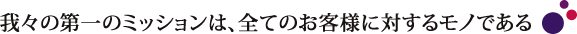 我々の第一のミッションは、全てのお客様に対するモノである