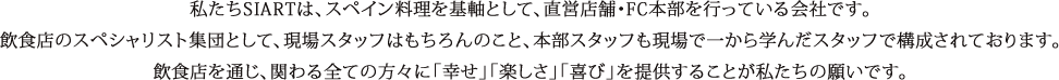 私たちSIARTは、スペイン料理を基軸として、直営店舗・FC本部を行っている会社です。飲食店のスペシャリスト集団として、現場スタッフはもちろんのこと、本部スタッフも現場で一から学んだスタッフで構成されております。飲食店を通じ、関わる全ての方々に「幸せ」「楽しさ」「喜び」を提供することが私たちの願いです。