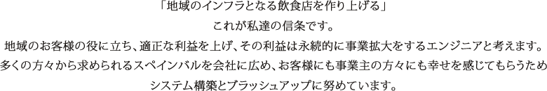 「地域のインフラとなる飲食店を作り上げる」これが私達の信条です。地域のお客様の役に立ち、適正な利益を上げ、その利益は永続的に事業拡大をするエンジニアと考えます。多くの方々から求められるスペインバルを会社に広め、お客様にも事業主の方々にも幸せを感じてもらうためシステム構築とブラッシュアップに努めています。