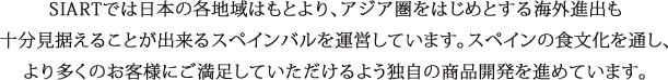 SIARTでは日本の各地域はもとより、アジア圏をはじめとする海外進出も十分見据えることが出来るスペインバルを運営しています。スペインの食文化を通し、より多くのお客様にご満足していただけるよう独自の商品開発を進めています。