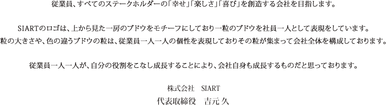 従業員、すべてのステークホルダーの「幸せ」「楽しさ」「喜び」を創造する会社を目指します。SIARTのロゴは、上から見た一房のブドウをモチーフにしており一粒のブドウを社員一人として表現をしています。粒の大きさや、色の違うブドウの粒は、従業員一人一人の個性を表現しておりその粒が集まって会社全体を構成しております。従業員一人一人が、自分の役割をこなし成長することにより、会社自身も成長するものだと思っております。株式会社　SIART代表取締役　吉元 久