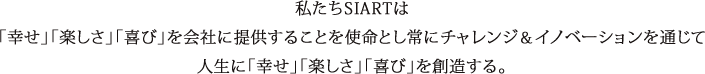 私たちSIARTは「幸せ」「楽しさ」「喜び」を会社に提供することを使命とし常にチャレンジ＆イノベーションを通じて人生に「幸せ」「楽しさ」「喜び」を創造する。