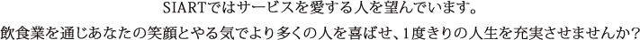 SIARTではサービスを愛する人を望んでいます。飲食業を通じあなたの笑顔とやる気でより多くの人を喜ばせ、1度きりの人生を充実させませんか？