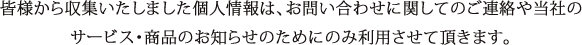 皆様から収集いたしました個人情報は、お問い合わせに関してのご連絡や当社のサービス・商品のお知らせのためにのみ利用させて頂きます。